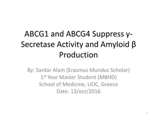 ABCG1 and ABCG4 Suppress γ-
Secretase Activity and Amyloid β
Production
By: Sardar Alam (Erasmus Mundus Scholar)
1st Year Master Student (MBHD)
School of Medicine, UOC, Greece
Date: 13/oct/2016
1
 