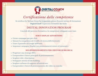 Certificazione delle competenze
Si certifica che Stefano Conte ha frequentato presso il nostro istituto di formazione
"Digital Coach" il percorso formativo dal titolo:
DIGITAL INNOVATION PROGRAM
I moduli del percorso formativo e le competenze sviluppate sono state:
SEM E DISPLAY ADVERTISING
Creare campagne pay per click;
Stimare la competition ed il traffic di ricerca delle keyword;
Usare il pannello di Google AdWords;
Impostare campagne Display con posizionamenti mirati ed automatici.
SEO (POSIZIONAMENTO PER I MOTORI DI RICERCA)
Progettare una strategia SEO;
Comprendere i fattori principali di posizionamento;
Scegliere title e description;
Sviluppare attività di link building;
Scegliere software di supporto all'attività seo;
Comprendere i fattori di posizionamento dei video su youtube.
 