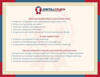 E-MAIL MARKETING
Pianificare una strategia di email marketing;
Progettare delle landing pages coerenti con i messaggi mail;
Comprendere le principali funzionalità dei software di email marketing.
INBOUND MARKETING & LEAD GENERATION
Progettare  landing pages che massimizzino le conversioni in lead;
Scrivere un copywriting  persuasivo;
Progettare e gestire i sales digital funnels;
Utilizzare strumenti di A/B testing;
Progettare siti web usabili e pensati per favorire la generazione di leads.
DIGITAL STRATEGY: ONLINE AND OFFLINE INTEGRATION
Comprendere vantaggi e situazioni applicative delle principali leve di digital marketing;
Pianificare una strategia integrata tra le diverse leve e strumenti di Digital marketing;
Pianificare l’integrazione tra strategie mobile, web e social;
Pianificare l’integrazione con azioni di marketing offline.
 