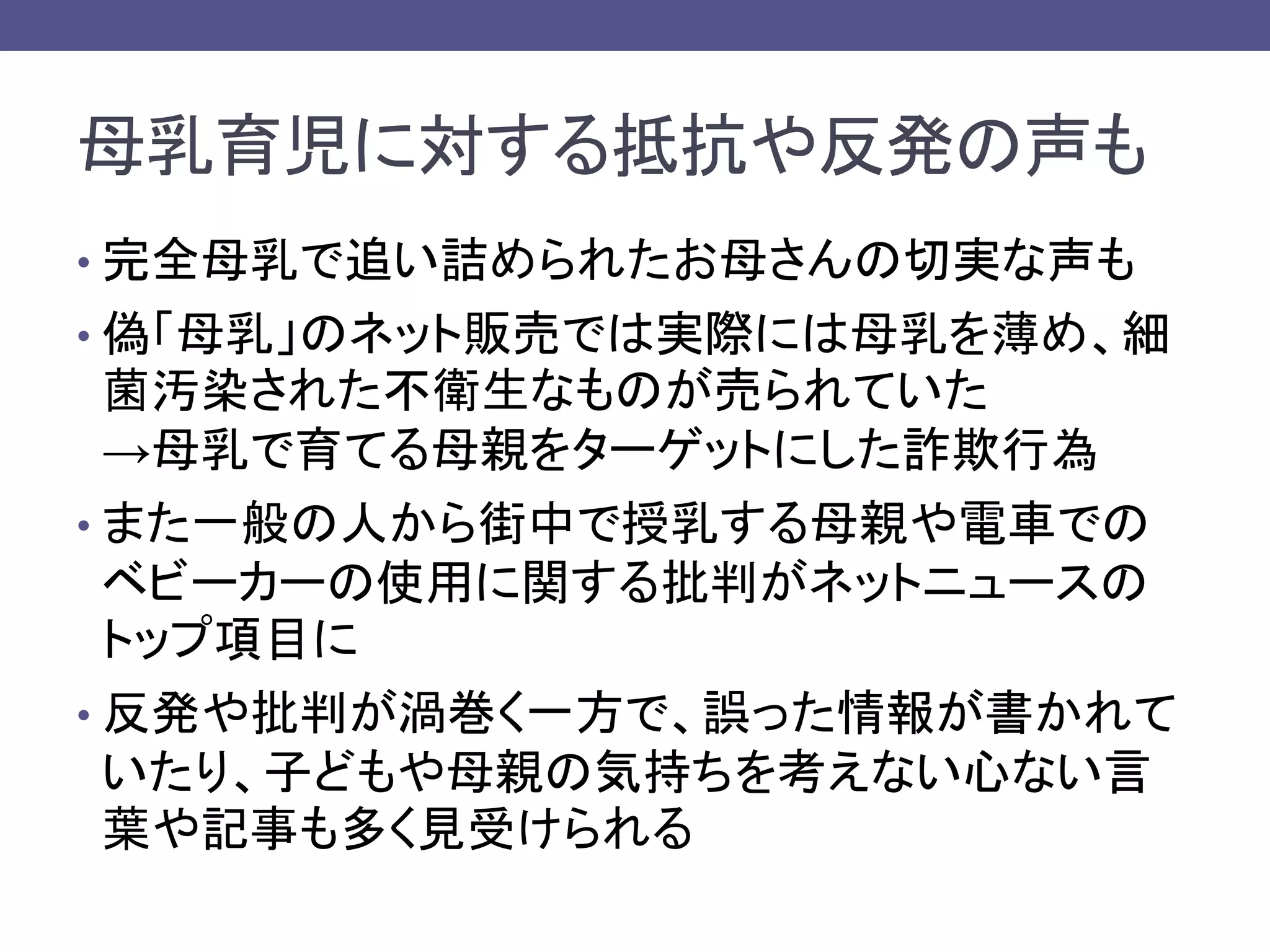 母乳育児に対する抵抗や反発の声も
• 完全母乳で追い詰められたお母さんの切実な声も
• 偽「母乳」のネット販売では実際には母乳を薄め、細
菌汚染された不衛生なものが売られていた
→母乳で育てる母親をターゲットにした詐欺行為
• また一般の人から街中で授乳する母親や電車での
ベビーカーの使用に関する批判がネットニュースの
トップ項目に
• 反発や批判が渦巻く一方で、誤った情報が書かれて
いたり、子どもや母親の気持ちを考えない心ない言
葉や記事も多く見受けられる
 