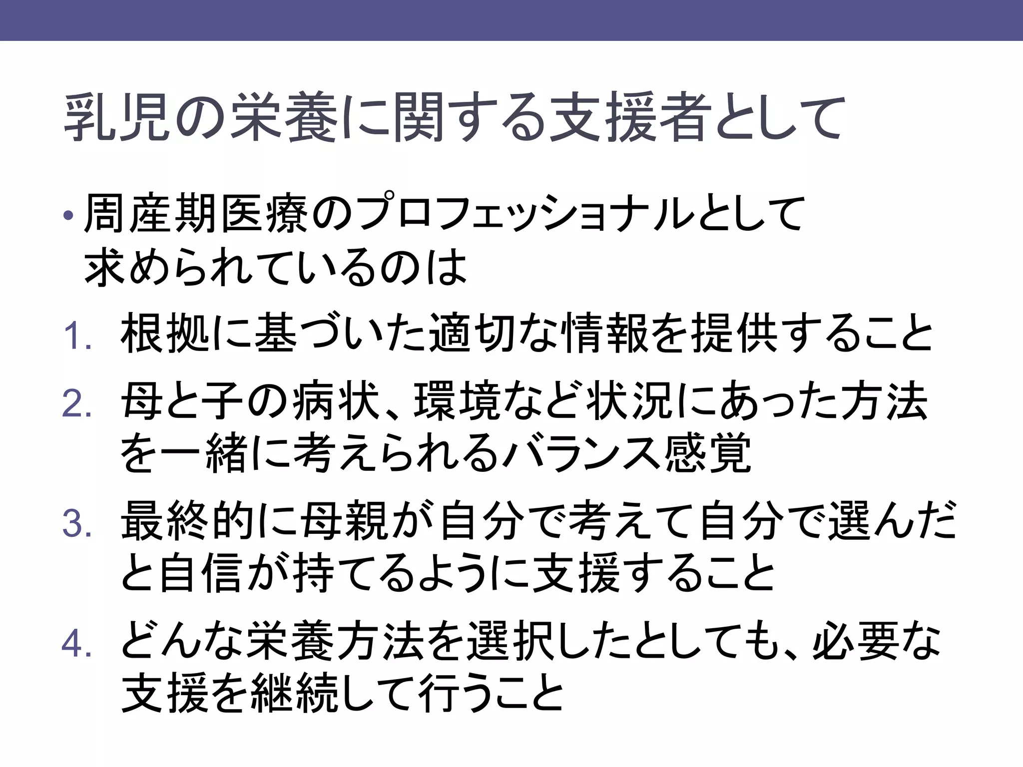 乳児の栄養に関する支援者として
• 周産期医療のプロフェッショナルとして
求められているのは
1. 根拠に基づいた適切な情報を提供すること
2. 母と子の病状、環境など状況にあった方法
を一緒に考えられるバランス感覚
3. 最終的に母親が自分で考えて自分で選んだ
と自信が持てるように支援すること
4. どんな栄養方法を選択したとしても、必要な
支援を継続して行うこと
 