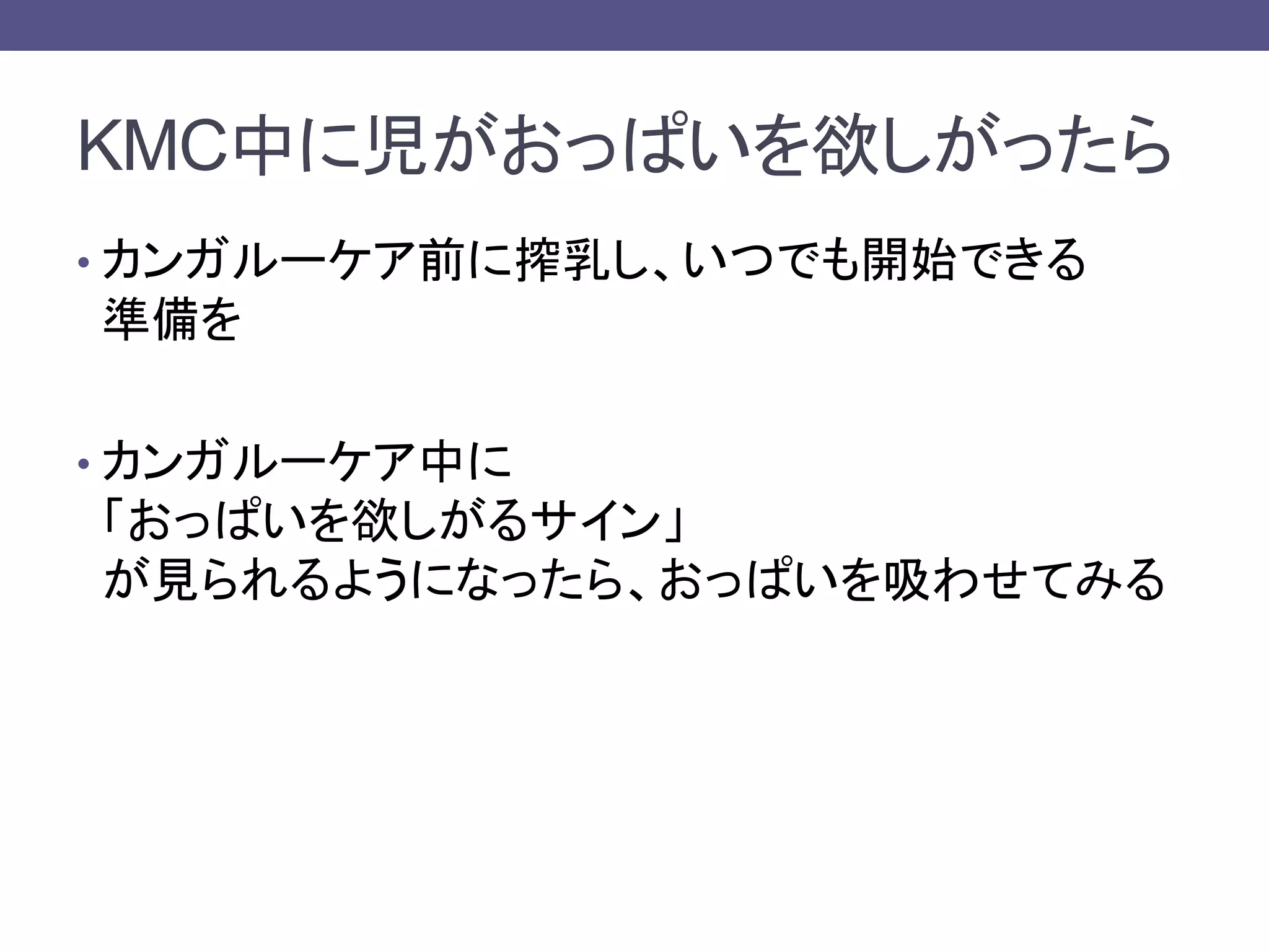 KMC中に児がおっぱいを欲しがったら
• カンガルーケア前に搾乳し、いつでも開始できる
準備を
• カンガルーケア中に
「おっぱいを欲しがるサイン」
が見られるようになったら、おっぱいを吸わせてみる
 