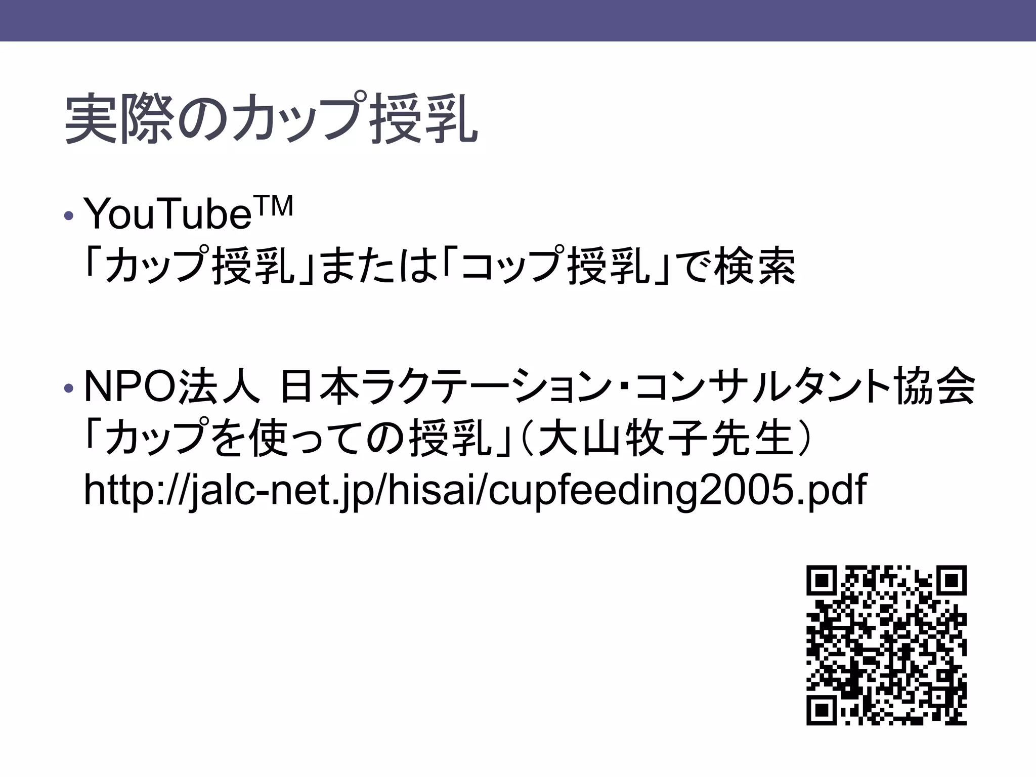 実際のカップ授乳
• YouTubeTM
「カップ授乳」または「コップ授乳」で検索
• NPO法人 日本ラクテーション・コンサルタント協会
「カップを使っての授乳」（大山牧子先生）
http://jalc-net.jp/hisai/cupfeeding2005.pdf
 