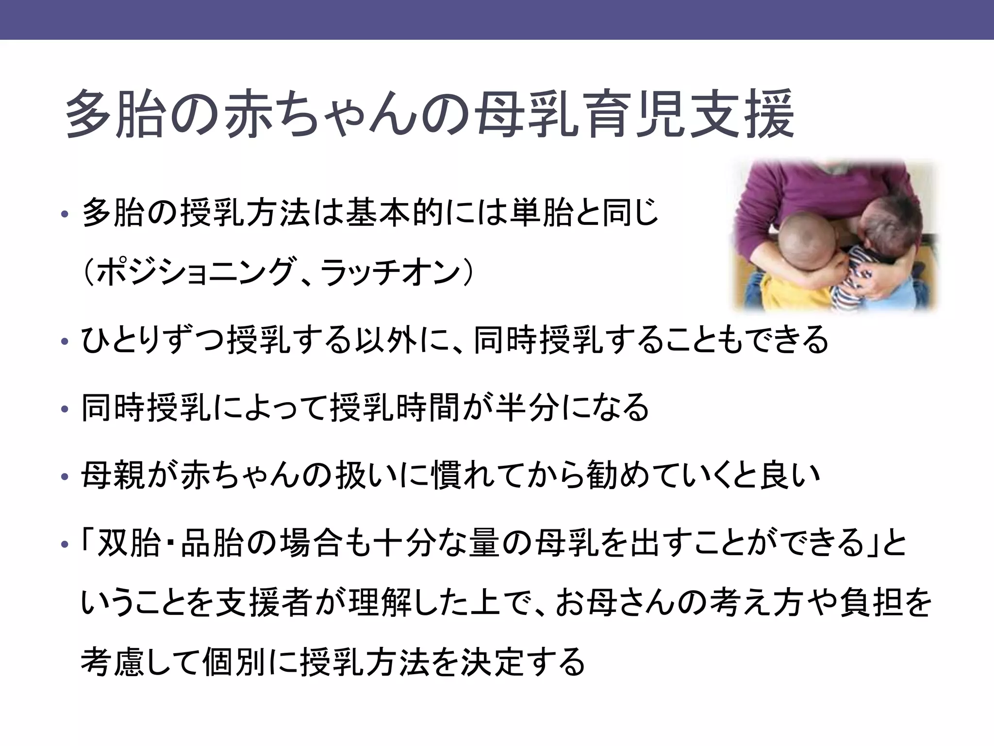 多胎の赤ちゃんの母乳育児支援
• 多胎の授乳方法は基本的には単胎と同じ
（ポジショニング、ラッチオン）
• ひとりずつ授乳する以外に、同時授乳することもできる
• 同時授乳によって授乳時間が半分になる
• 母親が赤ちゃんの扱いに慣れてから勧めていくと良い
• 「双胎・品胎の場合も十分な量の母乳を出すことができる」と
いうことを支援者が理解した上で、お母さんの考え方や負担を
考慮して個別に授乳方法を決定する
 