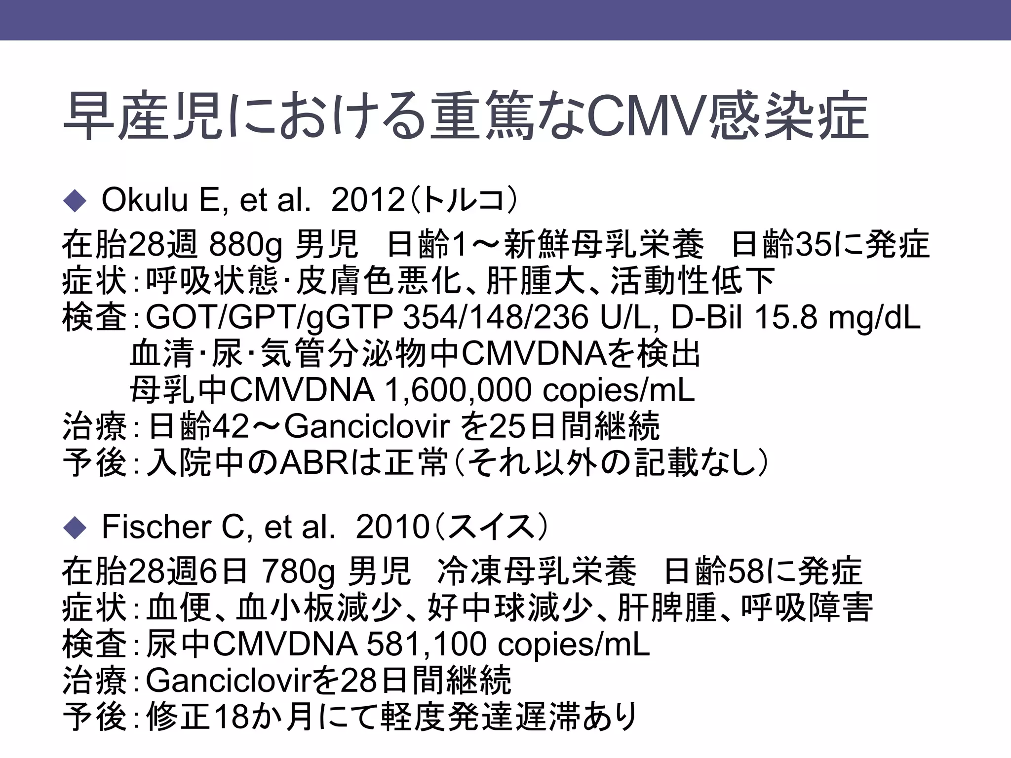 早産児における重篤なCMV感染症
 Okulu E, et al. 2012（トルコ）
在胎28週 880g 男児 日齢1～新鮮母乳栄養 日齢35に発症
症状：呼吸状態･皮膚色悪化、肝腫大、活動性低下
検査：GOT/GPT/gGTP 354/148/236 U/L, D-Bil 15.8 mg/dL
血清･尿･気管分泌物中CMVDNAを検出
母乳中CMVDNA 1,600,000 copies/mL
治療：日齢42～Ganciclovir を25日間継続
予後：入院中のABRは正常（それ以外の記載なし）
 Fischer C, et al. 2010（スイス）
在胎28週6日 780g 男児 冷凍母乳栄養 日齢58に発症
症状：血便、血小板減少、好中球減少、肝脾腫、呼吸障害
検査：尿中CMVDNA 581,100 copies/mL
治療：Ganciclovirを28日間継続
予後：修正18か月にて軽度発達遅滞あり
 