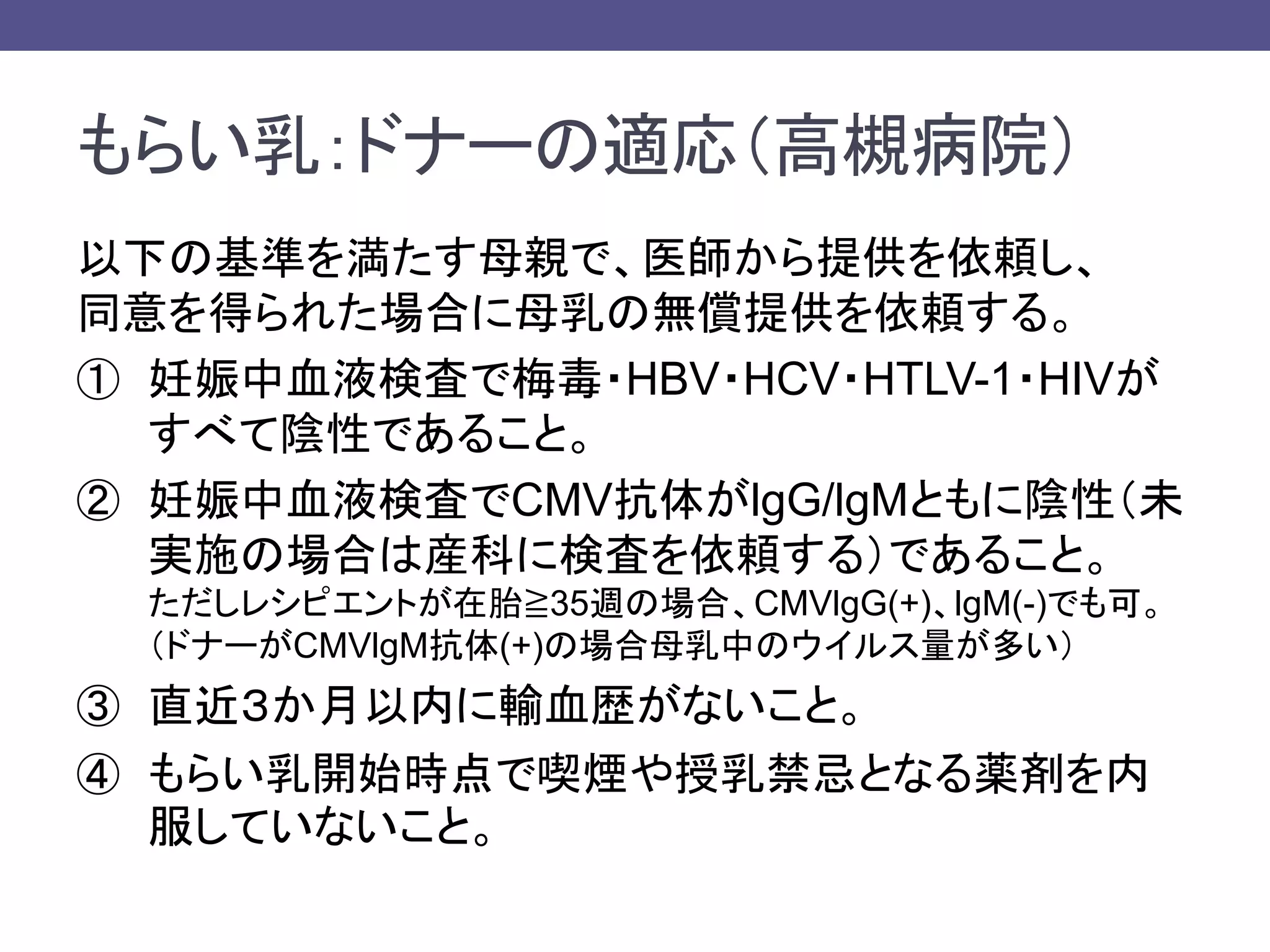 もらい乳：ドナーの適応（高槻病院）
以下の基準を満たす母親で、医師から提供を依頼し、
同意を得られた場合に母乳の無償提供を依頼する。
① 妊娠中血液検査で梅毒・HBV・HCV・HTLV-1・HIVが
すべて陰性であること。
② 妊娠中血液検査でCMV抗体がlgG/lgMともに陰性（未
実施の場合は産科に検査を依頼する）であること。
ただしレシピエントが在胎≧35週の場合、CMVlgG(+)、lgM(-)でも可。
（ドナーがCMVlgM抗体(+)の場合母乳中のウイルス量が多い）
③ 直近３か月以内に輸血歴がないこと。
④ もらい乳開始時点で喫煙や授乳禁忌となる薬剤を内
服していないこと。
 