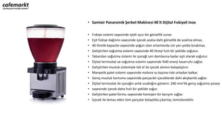 • Samixir Panaromik Şerbet Makinesi 40 lt Dijital Fıskiyeli Inox
• Fıskiye sistemi sayesinde iştah açıcı bir görsellik sunar.
• Eşit fıskiye dağılımı sayesinde içecek azalsa dahi görsellik de azalma olmaz.
• 40 litrelik kapasite sayesinde yoğun olan ortamlarda sizi yarı yolda bırakmaz.
• Geliştirilen soğutma sistemi sayesinde 40 litreyi hızlı bir şekilde soğutur.
• Tabandan soğutma sistemi ile içeceği son damlasına kadar eşit olarak soğutur.
• Dijital termostat ve soğutma sistemi sayesinde %40 enerji tasarrufu sağlar.
• Geliştirilen musluk sistemiyle tek el ile içecek alımını kolaylaştırır.
• Manyetik palet sistemi sayesinde motora su kaçma riski ortadan kalkar.
• Geniş musluk hortumu sayesinde parçacıklı içeceklerde dahi akışkanlık sağlar.
• Dijital termostat ile içeceğin anlık sıcaklığını gösterir. 240 mm’lik geniş soğutma yüzeyi
• sayesinde içecek daha hızlı bir şekilde soğur.
• Geliştirilen palet formu sayesinde homojen bir karışım sağlar.
• İçecek ile temas eden tüm parçalar kolaylıkla çıkarılıp, temizlenebilir.
 