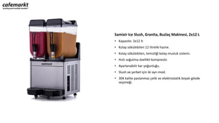Samixir Ice Slush, Granita, Buzlaç Makinesi, 2x12 L
• Kapasite: 2x12 lt
• Kolay sökülebilen 12 litrelik hazne.
• Kolay sökülebilen, temizliği kolay musluk sistemi.
• Hızlı soğutma özellikli kompresör.
• Ayarlanabilir kar yoğunluğu.
• Slush ve şerbet için iki ayrı mod.
• 304 kalite paslanmaz çelik ve elektrostatik boyalı gövde
seçeneği.
 