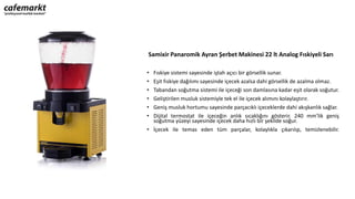 Samixir Panaromik Ayran Şerbet Makinesi 22 lt Analog Fıskiyeli Sarı
• Fıskiye sistemi sayesinde iştah açıcı bir görsellik sunar.
• Eşit fıskiye dağılımı sayesinde içecek azalsa dahi görsellik de azalma olmaz.
• Tabandan soğutma sistemi ile içeceği son damlasına kadar eşit olarak soğutur.
• Geliştirilen musluk sistemiyle tek el ile içecek alımını kolaylaştırır.
• Geniş musluk hortumu sayesinde parçacıklı içeceklerde dahi akışkanlık sağlar.
• Dijital termostat ile içeceğin anlık sıcaklığını gösterir. 240 mm’lik geniş
soğutma yüzeyi sayesinde içecek daha hızlı bir şekilde soğur.
• İçecek ile temas eden tüm parçalar, kolaylıkla çıkarılıp, temizlenebilir.
 