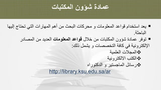 ‫ﻋ‬‫ﻣ‬‫ﺎ‬‫د‬‫ة‬‫ﺷ‬‫ؤ‬‫و‬‫ن‬‫ا‬‫ﻟ‬‫ﻣ‬‫ﻛ‬‫ﺗ‬‫ﺑ‬‫ﺎ‬‫ت‬
§‫ﯾ‬‫ﻌ‬‫د‬‫ا‬‫ﺳ‬‫ﺗ‬‫ﺧ‬‫د‬‫ا‬‫م‬‫ﻗ‬‫و‬‫ا‬‫ﻋ‬‫د‬‫ا‬‫ﻟ‬‫ﻣ‬‫ﻌ‬‫ﻠ‬‫و‬‫ﻣ‬‫ﺎ‬‫ت‬‫و‬‫ﻣ‬‫ﺣ‬‫ر‬‫ﻛ‬‫ﺎ‬‫ت‬‫ا‬‫ﻟ‬‫ﺑ‬‫ﺣ‬‫ث‬‫ﻣ‬‫ن‬‫أ‬‫ھ‬‫م‬‫ا‬‫ﻟ‬‫ﻣ‬‫ﮭ‬‫ﺎ‬‫ر‬‫ا‬‫ت‬‫ا‬‫ﻟ‬‫ﺗ‬‫ﻲ‬‫ﺗ‬‫ﺣ‬‫ﺗ‬‫ﺎ‬‫ج‬‫إ‬‫ﻟ‬‫ﯾ‬‫ﮭ‬‫ﺎ‬
‫ا‬‫ﻟ‬‫ﺑ‬‫ﺎ‬‫ﺣ‬‫ﺛ‬‫ﺔ‬.
§‫ﺗ‬‫و‬‫ﻓ‬‫ر‬‫ﻋ‬‫ﻣ‬‫ﺎ‬‫د‬‫ة‬‫ﺷ‬‫ؤ‬‫و‬‫ن‬‫ا‬‫ﻟ‬‫ﻣ‬‫ﻛ‬‫ﺗ‬‫ﺑ‬‫ﺎ‬‫ت‬‫ﻣ‬‫ن‬‫ﺧ‬‫ﻼ‬‫ل‬‫ﻗ‬‫و‬‫ا‬‫ﻋ‬‫د‬‫ا‬‫ﻟ‬‫ﻣ‬‫ﻌ‬‫ﻠ‬‫و‬‫ﻣ‬‫ﺎ‬‫ت‬‫ا‬‫ﻟ‬‫ﻌ‬‫د‬‫ﯾ‬‫د‬‫ﻣ‬‫ن‬‫ا‬‫ﻟ‬‫ﻣ‬‫ﺻ‬‫ﺎ‬‫د‬‫ر‬
‫ا‬‫ﻹ‬‫ﻟ‬‫ﻛ‬‫ﺗ‬‫ر‬‫و‬‫ﻧ‬‫ﯾ‬‫ﺔ‬‫ﻓ‬‫ﻲ‬‫ﻛ‬‫ﺎ‬‫ﻓ‬‫ﺔ‬‫ا‬‫ﻟ‬‫ﺗ‬‫ﺧ‬‫ﺻ‬‫ﺻ‬‫ﺎ‬‫ت‬‫و‬‫ﯾ‬‫ﺷ‬‫ﻣ‬‫ل‬‫ذ‬‫ﻟ‬‫ك‬:
v‫ا‬‫ﻟ‬‫ﻣ‬‫ﺟ‬‫ﻼ‬‫ت‬‫ا‬‫ﻟ‬‫ﻌ‬‫ﻠ‬‫ﻣ‬‫ﯾ‬‫ﺔ‬
v‫ا‬‫ﻟ‬‫ﻛ‬‫ﺗ‬‫ب‬‫ا‬‫ﻻ‬‫ﻟ‬‫ﻛ‬‫ﺗ‬‫ر‬‫و‬‫ﻧ‬‫ﯾ‬‫ﺔ‬
v‫ر‬‫ﺳ‬‫ﺎ‬‫ﺋ‬‫ل‬‫ا‬‫ﻟ‬‫ﻣ‬‫ﺎ‬‫ﺟ‬‫ﺳ‬‫ﺗ‬‫ﯾ‬‫ر‬‫و‬‫ا‬‫ﻟ‬‫د‬‫ﻛ‬‫ﺗ‬‫و‬‫ر‬‫ا‬‫ه‬
http://library.ksu.edu.sa/ar
 