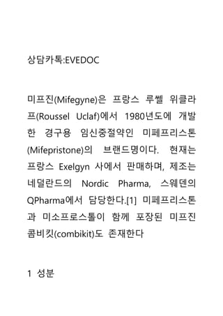 상담카톡:EVEDOC
미프진(Mifegyne)은 프랑스 루쎌 위클라
프(Roussel Uclaf)에서 1980년도에 개발
한 경구용 임신중절약인 미페프리스톤
(Mifepristone)의 브랜드명이다. 현재는
프랑스 Exelgyn 사에서 판매하며, 제조는
네덜란드의 Nordic Pharma, 스웨덴의
QPharma에서 담당한다.[1] 미페프리스톤
과 미소프로스톨이 함께 포장된 미프진
콤비킷(combikit)도 존재한다
1 성분
 