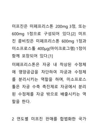 미프진은 미페프리스톤 200mg 3정, 또는
600mg 1정으로 구성되어 있다.[2] 미프
진 콤비킷은 미페프리스톤 600mg 1정과
미소프로스톨 400μg(마이크로그램) 1정이
함께 포장되어 있다.[1]
미페프리스톤은 자궁 내 착상된 수정체
에 영양공급을 차단하여 자궁과 수정체
를 분리시키는 역할을 하며, 미소프로스
톨은 자궁 수축 촉진제로 자궁에서 분리
된 수정체를 자궁 밖으로 배출시키는 역
할을 한다.
2 연도별 미프진 판매를 합법화한 국가
 