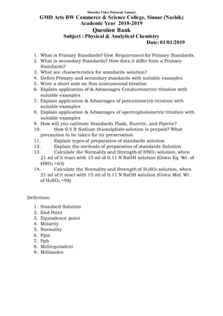 1. What is Primary Standards? Give Requirement for Primary Standards.
2. What is secondary Standards? How does it differ from a Primary
Standards?
3. What are characteristics for standards solution?
4. Define Primary and secondary standards with suitable examples
5. Write a short note on Non instrumental titration
6. Explain application of & Advantages Conductometric titration with
suitable examples
7. Explain application & Advantages of potentiometric titration with
suitable examples
8. Explain application & Advantages of spectrophotometric titration with
suitable examples
9. How will you calibrate Standards Flask, Burette, and Pipette?
10. How 0.5 N Sodium thiosulphate solution is prepaid? What
precaution to be taken for its preservation
11. Explain types of preparation of standards solution
12. Explain the methods of preparation of standards Solution
13. Calculate the Normality and Strength of HNO3 solution, when
21 ml of it react with 15 ml of 0.11 N NaOH solution (Given Eq. Wt. of
HNO3 =63)
14. Calculate the Normality and Strength of H2SO4 solution, when
21 ml of it react with 15 ml of 0.11 N NaOH solution (Given Mol. Wt.
of H2SO4 =98)
Definition:
1. Standard Solution
2. End Point
3. Equivalence point
4. Molarity
5. Normality
6. Ppm
7. Ppb
8. Milliequivalent
9. Millimoles
Maratha Vidya Prasarak Samaj's
GMD Arts BW Commerce & Science College, Sinnar (Nashik)
Academic Year 2018-2019
Question Bank
Subject : Physical & Analytical Chemistry
Date:01/01/2019
 