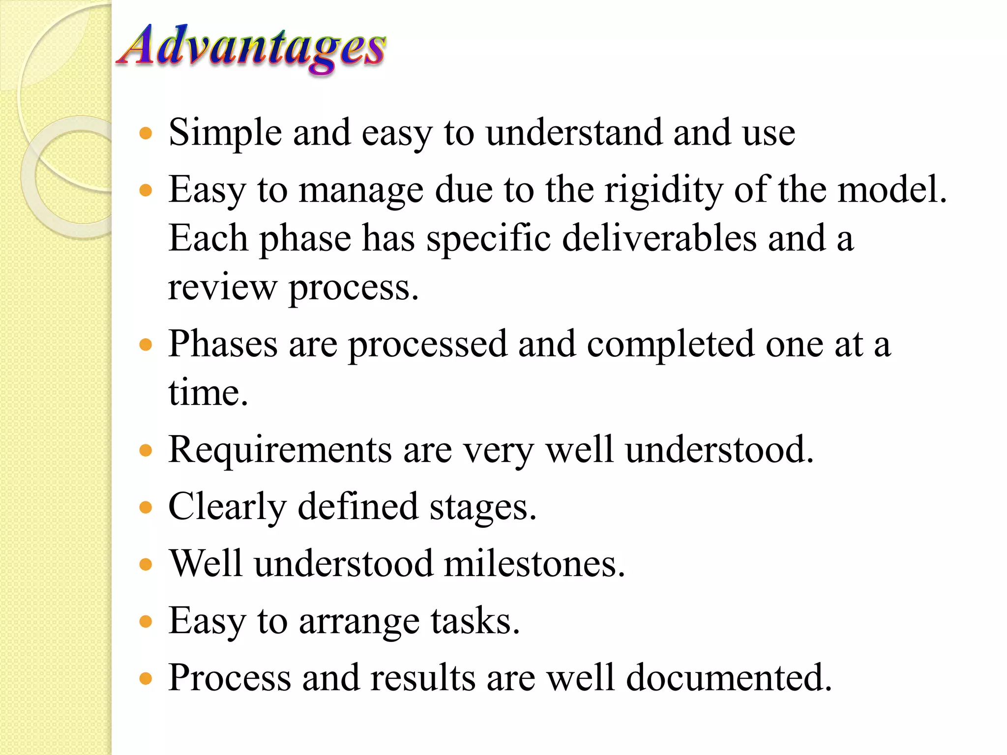 Simple and easy to understand and use
Easy to manage due to the rigidity of the model.
Each phase has specific deliverables and a
review process.
Phases are processed and completed one at a
time.
Requirements are very well understood.
Clearly defined stages.
Well understood milestones.
Easy to arrange tasks.
Process and results are well documented.