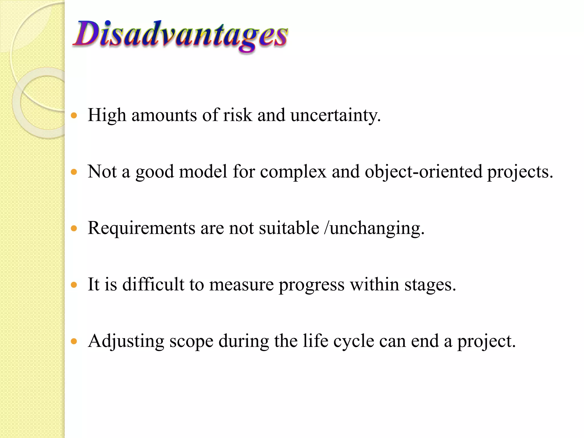  High amounts of risk and uncertainty.
Not a good model for complex and object-oriented projects.
Requirements are not suitable /unchanging.
It is difficult to measure progress within stages.
Adjusting scope during the life cycle can end a project.