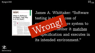 /35@yegor256
Zerocracy
10
James A. Whittaker: “Software
testing is the process of
executing a software system to
determine whether it matches
its speciﬁcation and executes in
its intended environment.”
Wrong!
 