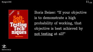 /35@yegor256
Zerocracy
11
Boris Beizer: “If your objective
is to demonstrate a high
probability of working, that
objective is best achieved by
not testing at all!”
 