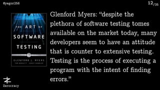 /35@yegor256
Zerocracy
12
Glenford Myers: “despite the
plethora of software testing tomes
available on the market today, many
developers seem to have an attitude
that is counter to extensive testing.
Testing is the process of executing a
program with the intent of ﬁnding
errors.”
 