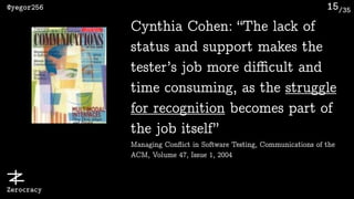 /35@yegor256
Zerocracy
15
Cynthia Cohen: “The lack of
status and support makes the
tester’s job more diﬃcult and
time consuming, as the struggle
for recognition becomes part of
the job itself” 
Managing Conﬂict in Software Testing, Communications of the
ACM, Volume 47, Issue 1, 2004
 
