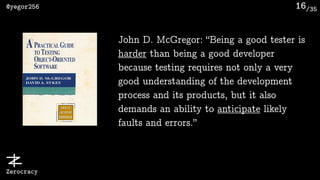 /35@yegor256
Zerocracy
16
John D. McGregor: “Being a good tester is
harder than being a good developer
because testing requires not only a very
good understanding of the development
process and its products, but it also
demands an ability to anticipate likely
faults and errors.”
 
