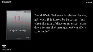 /35@yegor256
Zerocracy
21
David West: “Software is released for use,
not when it is known to be correct, but
when the rate of discovering errors slows
down to one that management considers
acceptable.”
 