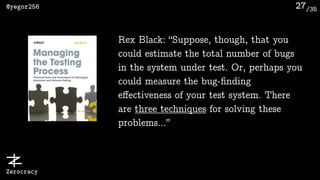 /35@yegor256
Zerocracy
27
Rex Black: “Suppose, though, that you
could estimate the total number of bugs
in the system under test. Or, perhaps you
could measure the bug-ﬁnding
eﬀectiveness of your test system. There
are three techniques for solving these
problems…”
 