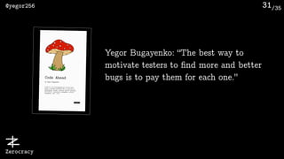 /35@yegor256
Zerocracy
31
Yegor Bugayenko: “The best way to
motivate testers to ﬁnd more and better
bugs is to pay them for each one.”
 