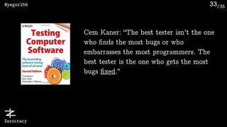 /35@yegor256
Zerocracy
33
Cem Kaner: “The best tester isn’t the one
who ﬁnds the most bugs or who
embarrasses the most programmers. The
best tester is the one who gets the most
bugs ﬁxed.”
 