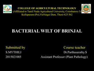 COLLEGE OF AGRICULTURAL TECHNOLOGY
(Affiliated to Tamil Nadu Agricultural University, Coimbatore-3)
Kullapuram (Po),ViaVaigai Dam, Theni-625 562
BACTERIAL WILT OF BRINJAL
Submitted by Course teacher
S.MYTHILI Dr.Parthasarathy.S
2015021085 Assistant Professor (Plant Pathology)
 