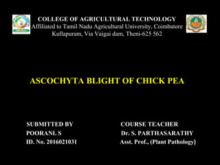 SUBMITTED BY COURSE TEACHER
POORANI. S Dr. S. PARTHASARATHY
ID. No. 2016021031 Asst. Prof., (Plant Pathology)
COLLEGE OF AGRICULTURAL TECHNOLOGY
Affiliated to Tamil Nadu Agricultural University, Coimbatore
Kullapuram, Via Vaigai dam, Theni-625 562
ASCOCHYTA BLIGHT OF CHICK PEA
 