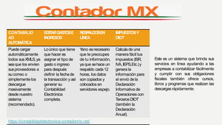 CONTABILID
AD
AUTOMÁTICA
EDITARGASTOSE
INGRESOS
RESPALDOSEN
LÍNEA
IMPUESTOSY
DIOT
Puedecargar Loúnico que tiene Yano esnecesario Calcula de una
automáticamente que hacer es que te preocupes manera fácil tus
todos susXMLS,ya asignar el tipo de de tu información, impuestos (ISR,
seaque los envíen gasto o ingreso ya que sehace un IVA,IEPS,Etc.)y
susproveedores a para después respaldo cada12 genera la
sucorreo o definir la fechade horas, los datos información para
simplemente los la transacción y así son copiados y el envió dela
descargue generar su colocados en Declaración
masivamente Contabilidad servidores espejo. Informativa de
desde nuestro Electrónica Operaciones con
sistema completa. TercerosDIOT
(recomendado). (también la
Declaración
Anual).
https://contabilidadelectronica.contadormx.net/
Este es un sistema que brinda sus
servicios en línea ayudando a las
empresas a contabilizar fácilmente
y cumplir con sus obligaciones
fiscales también ofrece cursos,
libros y programas que realizan las
descargasrápidamente.
 