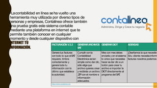 •Lacontabilidad en línea seha vuelto una
herramienta muy utilizada por diverso tipos de
personas y empresas, Contalinea ofrece también
una prueba gratis este sistema contable
mediante una plataforma en internet que te
permite también conocer en cualquier
momento y desde cualquier dispositivo con
INTERNET TU
INFORMACIÓN.
FACTURACIÓN V.3.3 GENERARARCHIVOS
SAT
GENERARDIOT ADENDAS
Genera tus facturas
con todo lo que elSAT
requiere, timbra
correctamente y
genera toda tu
información con lo
último que establece
la autoridad.
Cumplir conla
Contabilidad
Electrónica estan
simple como dar clic,
sólo eligeque
archivo quieres crear
y recibirás un archivo
.ZIPcon el nombre e
información
adecuados.
Mes con mesdebes
enviarla y en elsistema
lo único que necesitas
hacer esdar clic aun
botón para crear tu
archivo e importar la
DIOTdirectamente al
programa del SAT.
¡Diseñamos la que necesite
Situ cliente necesitainform
facturas nosotros podemos
https://www.contalinea.mx/
 