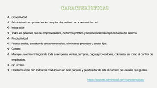  Conectividad
 Administra tu empresa desde cualquier dispositivo con accesoainternet.
 Integración
 Todoslos procesos que suempresa realiza, de forma práctica y sin necesidad de captura fuera del sistema.
 Productividad
 Reducecostos, detectando áreas vulnerables, eliminando procesos y costos fijos.
 Control
 Maneje un control integral de toda suempresa, ventas, compras, pago aproveedores, cobranza, asícomo el control de
empleados.
 SinLimites
 Elsistema viene con todos los módulos en un solo paquete y puedes dar de alta al número de usuarios que gustes.
https://soporte.admintotal.com/caracteristicas/
 