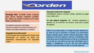 Tecnología Web. Accesible desde cualquier
lugar, oficina, almacén, despacho contable,
etc.. Nada que instalar. Funciona en PC, Mac,
Tablet y smartphones.
Operacióntotalmente integrada
(contabilidad, bancos, compras, ventas, cuentas por pagar
y por cobrar, etc.)
Un solo sistema integrado. Sin módulos separados ni
parches. Ej. Al confirmar una factura, auto-crea la póliza
de egresos.
Ofrece una prueba gratis, la ventaja de estos sistemas en
la nube es que te permiten el acceso a la información
desde cualquier lugar y desde cualquier dispositivo, estos
sistemas te ahorran espacio y tiempo al instalarlos, cabe
mencionar que en estos tiempos la vida de un profesional
no es solo en una oficina ya que hay actividades que lo
obligan a desplazarse y es por ello que este sistema
desde la nube les facilita la vida en muchos aspectos.
Conciliación bancaria automática
Importa el estado de cuenta del banco y lo
mapea alos pagosrealizados y recibidos.
Seguridaddela información
La información de la empresa de Oorden está
almacenada en centros de datos con
estándares internacionales de seguridad
militar.
https://oorden.com/
 