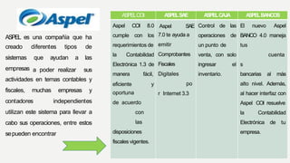 ASPEL es una compañía que ha
creado
sistemas
empresas a poder realizar
diferentes tipos de
que ayudan a las
sus
actividades en temas contables y
fiscales, muchas empresas y
contadores independientes
utilizan este sistema para llevar a
cabo sus operaciones, entre estos
sepueden encontrar
ASPELCOI ASPELSAE ASPELCAJA ASPELBANCOS
Aspel COI 8.0
cumple con los
requerimientos de
la Contabilidad
Electrónica 1.3 de
manera fácil,
eficiente y
oportuna
de acuerdo
con
las
disposiciones
fiscales vigentes.
Aspel SAE
7.0 te ayuda a
emitir
Comprobantes
Fiscales
Digitales
po
r Internet 3.3
Control de las
operaciones de
un punto de
venta, con solo
ingresar el
inventario.
El nuevo Aspel
BANCO 4.0 maneja
tus
cuenta
s
bancarias al más
alto nivel. Además,
al hacer interfaz con
Aspel COI resuelve
la Contabilidad
Electrónica de tu
empresa.
 