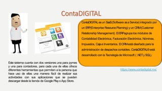 ContaDIGITALesun SaaS(Software asaService) integrado por
un ERP(Enterprise ResourcePlanning) y un CRM(Customer
Relationship Management). ElERPagrupa los módulos de
Contabilidad Electrónica, Facturación Electrónica, Nóminas,
Impuestos, Cajae Inventarios. ElCRMestá diseñado para la
administración de despachoscontables. ContaDIGITAL®está
desarrollado con la Tecnologíade Microsoft ( .NETy SQL).
https://www.contadigital.mx/
Este sistema cuanta con dos versiones una para pymes
y una para contadores, para cada una de ellas ofrece
diferentes herramientas que permiten a la persona que
hace uso de ellas una manera fácil de realizar sus
actividades con sus aplicaciones que se pueden
descargar desde la tienda de Google Playo App Store.
 