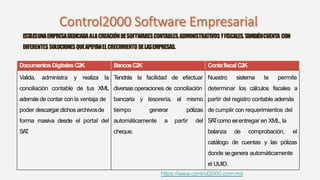 ESTAESUNAEMPRESADEDICADAALACREACIÓNDESOFTWARESCONTABLES,ADMINISTRATIVOSYFISCALES.TAMBIÉNCUENTA CON
DIFERENTESSOLUCIONESQUEAPOYANELCRECIMIENTODELASEMPRESAS.
DocumentosDigitalesC2K BancosC2K Contafiscal C2K
Valida, administra y realiza la Tendrás la facilidad de efectuar Nuestro sistema te permite
conciliación contable de tus XML diversas operaciones de conciliación determinar los cálculos fiscales a
además de contar con la ventaja de bancaria y tesorería, al mismo partir del registro contable además
poder descargar dichos archivosde tiempo generar pólizas de cumplir con requerimientos del
forma masiva desde el portal del automáticamente a partir del SATcomo esentregar en XML, la
SAT. cheque. balanza de comprobación, el
catálogo de cuentas y las pólizas
donde segenera automáticamente
el UUID.
https://www.control2000.com.mx
 