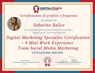 DATA RAPPRESENTANTE LEGALE
Si certifica che:
ha frequentato presso il nostro istituto di formazione
"Digital Coach" il percorso formativo
VOTAZIONE 100/100
24/05/2019
Digital Marketing Specialist Certification
+ 4 Mesi Work Experience
Team Social Media Marketing
Sabatina Balice
Certificazione di profitto e frequenza 
 