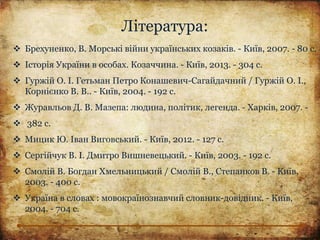 Література:
 Брехуненко, В. Морські війни українських козаків. - Київ, 2007. - 80 с.
 Історія України в особах. Козаччина. - Київ, 2013. - 304 с.
 Гуржій О. І. Гетьман Петро Конашевич-Сагайдачний / Гуржій О. І.,
Корнієнко В. В.. - Київ, 2004. - 192 с.
 Журавльов Д. В. Мазепа: людина, політик, легенда. - Харків, 2007. -
 382 с.
 Мицик Ю. Іван Виговський. - Київ, 2012. - 127 с.
 Сергійчук В. І. Дмитро Вишневецький. - Київ, 2003. - 192 с.
 Смолій В. Богдан Хмельницький / Смолій В., Степанков В. - Київ,
2003. - 400 с.
 Україна в словах : мовокраїнознавчий словник-довідник. - Київ,
2004. - 704 с.
 