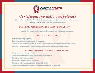 Certificazione delle competenze
Si certifica che Sophia Arveda ha frequentato presso il nostro istituto di formazione
"Digital Coach" il percorso formativo dal titolo:
DIGITAL PR SPECIALIST CERTIFICATION
I moduli del percorso formativo e le competenze sviluppate sono state:
SEO (POSIZIONAMENTO PER I MOTORI DI RICERCA)
Progettare una strategia SEO;
Comprendere i fattori principali di posizionamento;
Scegliere title e description;
Sviluppare attività di link building;
Scegliere software di supporto all'attività SEO;
Comprendere i fattori di posizionamento dei video su Youtube.
DIGITAL STORYTELLING 
Fare Storytelling digitale;
Fare comunicazione aziendale di successo;
Tecniche per costruire storie di brand e aziende che comunichino identità e valori;
Costruire una customer journey di successo vendendo attraverso le storie.
 