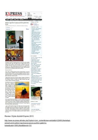 Review: Erjola Azizlolli Expres 2013
http://www.ex-press.al/index.php?option=com_content&view=article&id=2248%3Ashefqet-
avdush-emini-piktori-nga-kosova-qe-po-pushton-galerit-e-
botes&catid=106%3Aart&Itemid=151
 