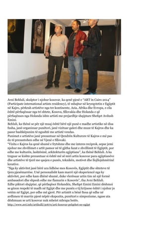 Avni Behluli, skulptor i njohur kosovar, ka qenë pjesë e “ART in Cairo 2014”
(Participate international artists residency), të mbajtur në kryeqytetin e Egjiptit
në Kajro, përkrah artistëve nga tre kontinente, Azia, Afrika dhe Evropa, e cila
është përfaqësuar nga tri shtete, Kosova, Sllovakia dhe Holanda e që
përfaqësues nga Holanda ishte artisti me prejardhje shqiptare Shefqet Avdush
Emini.
Behluli, ka thënë se për një muaj është bërë një punë e madhe artistike në disa
fusha, janë organizuar punëtori, janë vizituar galeri dhe muze të Kajros dhe ka
pasur bashkëpunim të ngushtë me artistë vendas.
Punimet e artistëve janë prezantuar në Qendrën Kulturore të Kajros e më pas
do të prezantohen edhe në Vjenë e Sllovaki.
“Vizita e Kajros ka qenë shumë e frytshme dhe me interes reciprok, sepse jemi
njohur me zhvillimet e artit pamor në të gjitha fazat e zhvillimit të Egjiptit, por
edhe me kulturën, lashtësinë, arkitekturën egjiptiane”, ka thënë Behluli. A ka
treguar se kishte prezantuar si është më së miri artin kosovar para egjiptianëve
dhe artistëve të tjerë me qasjen e punës, teknikën, motivet dhe llojllojshmërinë
kreative.
“Nga ky aktivitet janë bërë ura lidhëse mes Kosovës, Egjiptit dhe shteteve të
tjera pjesëmarrëse. Unë personalisht kam marrë një eksperiencë nga ky
aktivitet, por edhe kam dhënë shumë, duke vlerësuar artin tim në një formë
ambasadori dhe shpesh edhe me flamurin e Kosovës”, tha Avni Behluli.
Edhe piktori shqiptar, që përfaqësoi Holandën, Shefqet Emini Emini dëshmoi
se gëzon respekt të madh në Egjipt dhe me punën e tij krijuese është i njohur jo
vetëm në Egjipt, por edhe më gjerë. Për artistët u bënë ftesa që edhe në
ardhmen të marrin pjesë nëpër ekspozita, punëtori e simpoziume, ngase ata
dëshmuan se arti kosovar nuk mbetet mbrapa botës.
http://www.zeri.info/artikulli/30670/arti-kosovar-pelqehet-ne-egjipt
 