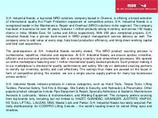 S.H. Industrial Needs, a top-rated MRO solutions company based in Chennai, is offering a broad selection
of international quality Arc Flash Protection equipment at competitive prices. S.H. Industrial Needs is a
recognized leader in the Maintenance, Repair and Overhaul (MRO) solutions niche segment. The company
has been in business for over 30 years, features 1 million-products-strong inventory, and serves 150 happy
clients in India, Middle East, Sri Lanka and Africa respectively. With 300 plus completed projects, S.H.
Industrial Needs has a proven track-record in MRO project management service delivery as well. The
company aims to add value at every step, help boost production efficiency, and bring down working capital
and total cost acquisitions.
The spokesperson at S.H. Industrial Needs recently stated, “The MRO product sourcing process is
cumbersome, repetitive, intensive and expensive. At S.H. Industrial Needs, we ensure quicker, smoother,
efficient and economical procurements with a stunning inventory and streamlined processes. We operate
an online marketplace featuring over 1 million international quality backed products. Each product making it
to our marketplace is checked for quality, performance and safety. We rely on dedicated sourcing partners
to revivify our inventory, quickly and cost effectively. The savings thus make are passed on the buyer in
form of competitive pricing. No wonder, we are a single source supply partner for many top businesses
across sectors.”
S.H. Industrial Needs indexes products in various categories, such as Hand Tools, Torque Tools, Lifting
Tackles, Personal Safety, Tool Kits & Storage, Site Safety & Security, and Hydraulics & Pneumatics. Other
popular product categories include Pipe Equipment & Repair, Specialty Adhesives & Sealants, Maintenance
Aerosols & Lubricants, Valves & Instrumentation, and Welding Equipment. The company prefers sourcing
from top brands only, including, but not limited to, HAZET, GUNNEBO, GRAINGER, JUSTRITE, KNIPEX,
KS Tools, LIFTALL, LALIZAS, MSA, Master Lock and Parker. S.H. Industrial Needs has lately acquired Pan
India distributorship for CODIPRO Lifting Swivels – the world's leading brand for swivel lifting eyes and
shackles.
 