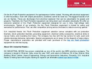 On the Arc Flash Protection equipment, the spokesperson further stated, “Working with electrical equipment
is often hazardous. Even with ample precautions, accidents cannot be ruled out. The biggest hazards of all
are arc flashes. These are discharges from electrical explosion that can be catastrophic for people and
property. Thankfully, Arc Flash Protection equipment can bring down such situations drastically. We offer an
extensive selection of Arc Flash Protection equipment designed for use in risky, high-voltage work
environments. Typical of our products, the Arc Flash Protection equipment is tested for safety and
warranted for performance. Plus, we offer competitive pricing across the board to reduce sourcing spends.”
S.H. Industrial Needs’ Arc Flash Protection equipment selection comes complete with arc protection
blankets, shock protection blankets, grounding equipment, electrical safety accessories, electrical sticks &
rescue hooks, and insulating line hoses. The company has ties with the top carriers for safe, quick and
reliable doorstep deliveries nationwide. Special arrangements are in place for the dispatch of large orders.
Proper manufacturer warranties are provided with each purchase of the top arc flash protection
equipment for risk-free buying.
About S.H. Industrial Needs:-
SH INDUSTRIAL NEEDS has proven credentials as one of the world’s top MRO solutions company. The
company is based in Chennai, India, since the year 1987, and caters to Defense, Oil & Gas, Marine, Ship
Building, Wind Turbine, Heavy Engineering, Energy and Automotive Industries. Presently, S.H. Industrial
Needs is finding favor with buyers looking for superior yet affordable swivel eye bolts in India.
 