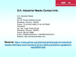 S.H. Industrial Needs Contact Info.
S.H. Industrial Needs
Office:
No. 24, Perianna Maistry Street
Broadway, Chennai - 600001.
Phone: 91-44-2521-8485, 91-44-42178485
Showroom:
No. 182, Linghi Chetty Street
Broadway, Chennai - 600001.
Phone: 044-42178486
Email: info@shindustrial.in, sales@shindustrial.in
Website: http://shindustrialneeds.com
Source: https://www.prfree.org/@shindustrialneeds/sh-industrial-
needs-offering-a-vast-inventory-of-arc-flash-protection-equipment-
eqm3684rnkdy
 