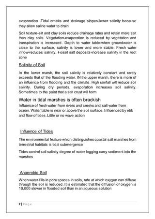 7 | P a g e
evaporation .Tidal creeks and drainage slopes-lower salinity because
they allow saline water to drain
Soil texture-silt and clay soils reduce drainage rates and retain more salt
than clay soils. Vegetation-evaporation is reduced by vegetation and
transpiration is increased. Depth to water table-when groundwater is
close to the surface, salinity is lower and more stable. Fresh water
inflow-reduces salinity. Fossil salt deposits-increase salinity in the root
zone
Salinity of Soil
In the lower marsh, the soil salinity is relatively constant and rarely
exceeds that of the flooding water. IN the upper marsh, there is more of
an influence from flooding and the climate. High rainfall will reduce soil
salinity. During dry periods, evaporation increases soil salinity.
Sometimes to the point that a salt crust will form
Water in tidal marshes is often brackish
Influence of freshwater from rivers and creeks and salt water from
ocean. Water table is near or above the soil surface. Influenced by ebb
and flow of tides.Little or no wave action
Influence of Tides
The environmental feature which distinguishes coastal salt marshes from
terrestrial habitats is tidal submergence
Tides control soil salinity degree of water logging carry sediment into the
marshes
Anaerobic Soil
When water fills in pore spaces in soils, rate at which oxygen can diffuse
through the soil is reduced. It is estimated that the diffusion of oxygen is
10,000 slower in flooded soil than in an aqueous solution
 