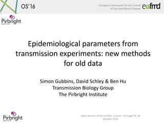 European Commission for the Control
of Foot-and-Mouth Disease
Open Session of the EuFMD - Cascais –Portugal 26-28
October 2016
Epidemiological parameters from
transmission experiments: new methods
for old data
Simon Gubbins, David Schley & Ben Hu
Transmission Biology Group
The Pirbright Institute
 