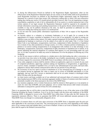 10
 if, during the Effectiveness Period (as defined in the Registration Rights Agreement), either (a) the
effectiveness of the Registration Statement lapses for any reason or (b) the holder shall not be permitted to
resell Registrable Securities (as defined in the Registration Rights Agreement) under the Registration
Statement for a period of more than twenty (20) consecutive trading days or thirty (30) non-consecutive
trading days during any twelve (12) month period; provided, however, that if we are negotiating a merger,
consolidation, acquisition or sale of all or substantially all of our assets or a similar transaction and, in the
written opinion of our legal counsel, the Registration Statement would be required to be amended to
include information concerning such pending transaction(s) or the parties thereto which information is not
available or may not be publicly disclosed at the time, we shall be permitted an additional ten (10)
consecutive trading days during any twelve (12) month period.
 we do not meet the current public information requirements of Rule 144 in respect of the Registrable
Securities;
 we become subject to a voluntary or involuntary bankruptcy or we (i) apply for or consent to the
appointment of a trustee, custodian or liquidator of our or any of our properties, (ii) admit in writing our
inability to pay our debts as they mature, (iii) make a general assignment for the benefit of creditors, (iv) be
adjudicated as bankrupt or insolvent or be the subject of an order for relief under Title 11 of the United
States Code or any bankruptcy, reorganization, insolvency, readjustment of debt, dissolution or liquidation
law or statute of any other jurisdiction or foreign country, or (v) file a voluntary petition in bankruptcy, or a
petition or an answer seeking reorganization or an arrangement with creditors or to take advantage or any
bankruptcy, reorganization, insolvency, readjustment of debt, dissolution or liquidation law or statute, or an
answer admitting the material allegations of a petition filed against it in any proceeding under any such
law, or (vi) take or permit to be taken any action in furtherance of or for the purpose of effecting any of the
foregoing;
 we fail for any reason to deliver certificates to a holder prior to the third trading day after a conversion, or
we provide at any time notice to the holder, including by way of public announcement, of our intention to
not honor requests for conversions of the RDW Notes in accordance with the terms of the RDW Notes;
 if any order, judgment or decree shall be entered, without our application, approval or consent, by any court
of competent jurisdiction, approving a petition seeking our liquidation or reorganization, or appointing a
receiver, trustee, custodian or liquidator of us, or of all or any substantial part of our assets, and such order,
judgment or decree shall continue unstayed and in effect for any period of sixty (60) days;
 the occurrence of any levy upon or seizure or attachment of, or any uninsured loss of or damage to, any of
our property having an aggregate fair value or repair cost in excess of $100,000 individually or in the
aggregate, and any such levy, seizure or attachment shall not be set aside, bonded or discharged within
thirty (30) days after the date thereof;
 we must reserve and keep available out of our authorized and unissued shares of common stock at least
three hundred percent (300%) of the maximum aggregate number of shares of common stock then issued or
potentially issuable in the future pursuant to the terms of the RDWNotes.
 any monetary judgment, writ or similar final process shall be entered or filed against us or our property or
assets for more than $100,000, and such judgment, writ or similar final process shall remain unvacated,
unbonded or unstayed for a period of forty-five (45) calendar days.
There is no guarantee that we will be able to meet the foregoing conditions or any of the other terms of the RDW
Financing including the Equity Conditions. Even if we do not comply with the terms and conditions of the RDW
Financing, RDW is obligated to invest in the Third RDW Note within three (3) days after the SEC declares this
registration statement effective. There is no guarantee that RDW will invest additional amounts pursuant to the
Third RDW Note even though it is contractually obligated to do so.
The number of common shares we will issue upon conversion of the RDW Notes is dependent upon the price per
share applicable to the conversion of each note. The conversion price for each note varies depending on the trading
price of our common stock and whether there is an Event of Default. If there is an Event of Default, the conversion
price shall be equal to the Default Conversion Price.
 