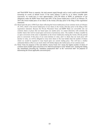13
and Third RDW Notes to maturity, the total amount repaid through cash or stock could exceed $480,000
(assuming no events of default occur). If the entire balance is paid by us in shares issuable upon
conversion, we would have to issue approximately 2,501,250 shares to RDW in satisfaction of our
obligations under the RDW Notes based upon 60% of the lowest traded price of $0.32 on February 29,
2016 (the lowest traded price of our shares in the twenty (20) days prior to the filing of this registration
statement).
(2) Based upon the price of $0.32 per share reflecting the lowest traded price of our common stock on February
29, 2016, which is the lowest traded price of our shares in the twenty (20) days prior to the filing of this
registration statement. Because the Private Placement Notes and RDW Notes are convertible into our
common shares at prices that are based upon our market price we cannot determine with certainty the
number shares that will be issued upon conversion of promissory notes. The number of shares issuable by
us upon conversion of the notes is dependent on the lowest traded price during the twenty (20) day period
prior to conversion. If the price of our stock declines in value, and it is likely that our stock price will
decline in value, we will be obligated to issue more shares to the note holders than the number of shares
which we would be required to issue based upon our current trading price. This will have a further
substantial dilutive effect on our stock which will further depress the market price of our common stock.
(3) Parity Value for purposes of the note held by Auctus Fund, LLC means the highest number of shares of
common stock issuable upon conversion of or otherwise pursuant to such "default sum", treating the trading
day immediately preceding the "mandatory prepayment date" as the "conversion date" for purposes of
determining the lowest applicable conversion price.
 