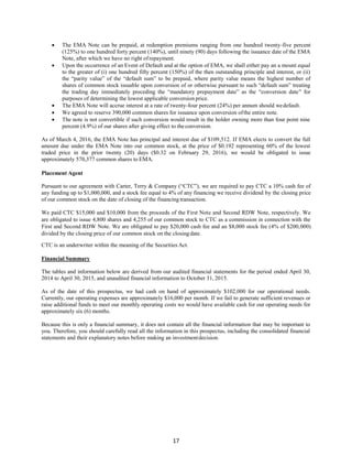 17
 The EMA Note can be prepaid, at redemption premiums ranging from one hundred twenty-five percent
(125%) to one hundred forty percent (140%), until ninety (90) days following the issuance date of the EMA
Note, after which we have no right ofrepayment.
 Upon the occurrence of an Event of Default and at the option of EMA, we shall either pay an a mount equal
to the greater of (i) one hundred fifty percent (150%) of the then outstanding principle and interest, or (ii)
the “parity value” of the “default sum” to be prepaid, where parity value means the highest number of
shares of common stock issuable upon conversion of or otherwise pursuant to such “default sum” treating
the trading day immediately preceding the “mandatory prepayment date” as the “conversion date” for
purposes of determining the lowest applicable conversion price.
 The EMA Note will accrue interest at a rate of twenty-four percent (24%) per annum should wedefault.
 We agreed to reserve 390,000 common shares for issuance upon conversion ofthe entire note.
 The note is not convertible if such conversion would result in the holder owning more than four point nine
percent (4.9%) of our shares after giving effect to theconversion.
As of March 4, 2016, the EMA Note has principal and interest due of $109,512. If EMA elects to convert the full
amount due under the EMA Note into our common stock, at the price of $0.192 representing 60% of the lowest
traded price in the prior twenty (20) days ($0.32 on February 29, 2016), we would be obligated to issue
approximately 570,377 common shares to EMA.
Placement Agent
Pursuant to our agreement with Carter, Terry & Company (“CTC”), we are required to pay CTC a 10% cash fee of
any funding up to $1,000,000, and a stock fee equal to 4% of any financing we receive dividend by the closing price
of our common stock on the date of closing of the financing transaction.
We paid CTC $15,000 and $10,000 from the proceeds of the First Note and Second RDW Note, respectively. We
are obligated to issue 4,800 shares and 4,255 of our common stock to CTC as a commission in connection with the
First and Second RDW Note. We are obligated to pay $20,000 cash fee and an $8,000 stock fee (4% of $200,000)
divided by the closing price of our common stock on the closingdate.
CTC is an underwriter within the meaning of the Securities Act.
Financial Summary
The tables and information below are derived from our audited financial statements for the period ended April 30,
2014 to April 30, 2015, and unaudited financial information to October 31, 2015.
As of the date of this prospectus, we had cash on hand of approximately $102,000 for our operational needs.
Currently, our operating expenses are approximately $16,000 per month. If we fail to generate sufficient revenues or
raise additional funds to meet our monthly operating costs we would have available cash for our operating needs for
approximately six (6) months.
Because this is only a financial summary, it does not contain all the financial information that may be important to
you. Therefore, you should carefully read all the information in this prospectus, including the consolidated financial
statements and their explanatory notes before making an investmentdecision.
 